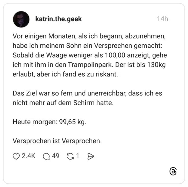 Vor einigen Monaten, als ich begann, abzunehmen, habe ich meinem Sohn ein Versprechen gemacht: Sobald die Waage weniger als 100,00 anzeigt, gehe ich mit ihm in den Trampolinpark. Der ist bis 130kg erlaubt, aber ich fand es zu riskant. Das Ziel war so fern und unerreichbar, dass ich es nicht mehr auf dem Schirm hatte. Heute morgen: 99,65 kg. Versprochen ist Versprochen.