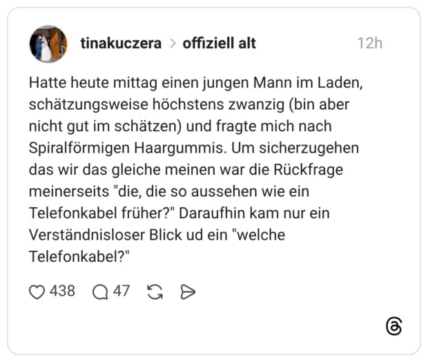 Hatte heute mittag einen jungen Mann im Laden, schätzungsweise höchstens zwanzig (bin aber nicht gut im schätzen) und fragte mich nach Spiralförmigen Haargummis. Um sicherzugehen das wir das gleiche meinen war die Rückfrage meinerseits "die, die so aussehen wie ein Telefonkabel früher?" Daraufhin kam nur ein Verständnisloser Blick ud ein "welche Telefonkabel?"