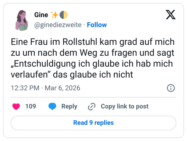 Eine Frau im Rollstuhl kam grad auf mich zu um nach dem Weg zu fragen und sagt „Entschuldigung ich glaube ich hab mich verlaufen“ das glaube ich nicht