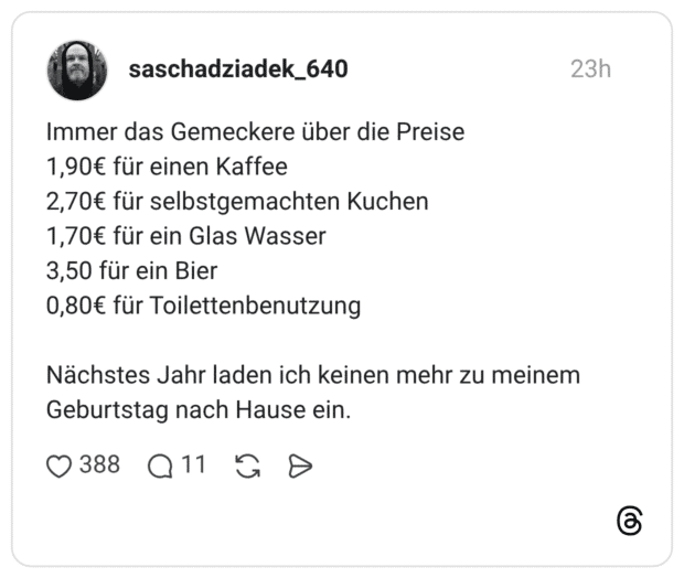 Immer das Gemeckere über die Preise 1,90€ für einen Kaffee 2,70€ für selbstgemachten Kuchen 1,70€ für ein Glas Wasser 3,50 für ein Bier 0,80€ für Toilettenbenutzung Nächstes Jahr laden ich keinen mehr zu meinem Geburtstag nach Hause ein.