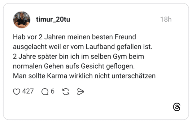 Hab vor 2 Jahren meinen besten Freund ausgelacht weil er vom Laufband gefallen ist. 2 Jahre später bin ich im selben Gym beim normalen Gehen aufs Gesicht geflogen. Man sollte Karma wirklich nicht unterschätzen