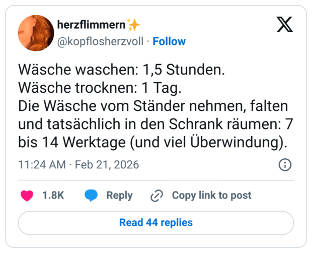 Wäsche waschen: 1,5 Stunden. Wäsche trocknen: 1 Tag. Die Wäsche vom Ständer nehmen, falten und tatsächlich in den Schrank räumen: 7 bis 14 Werktage (und viel Überwindung).