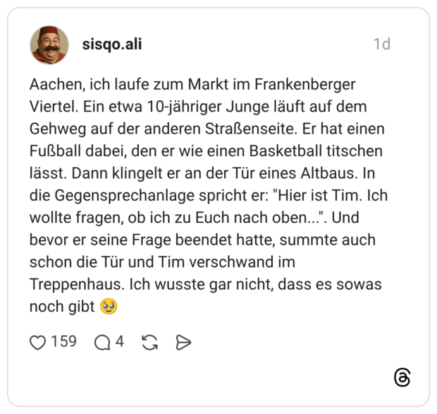 Aachen, ich laufe zum Markt im Frankenberger Viertel. Ein etwa 10-jähriger Junge läuft auf dem Gehweg auf der anderen Straßenseite. Er hat einen Fußball dabei, den er wie einen Basketball titschen lässt. Dann klingelt er an der Tür eines Altbaus. In die Gegensprechanlage spricht er: "Hier ist Tim. Ich wollte fragen, ob ich zu Euch nach oben...". Und bevor er seine Frage beendet hatte, summte auch schon die Tür und Tim verschwand im Treppenhaus. Ich wusste gar nicht, dass es sowas noch gibt 🥹