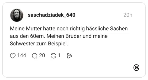 Meine Mutter hatte noch richtig hässliche Sachen aus den 60ern. Meinen Bruder und meine Schwester zum Beispiel.