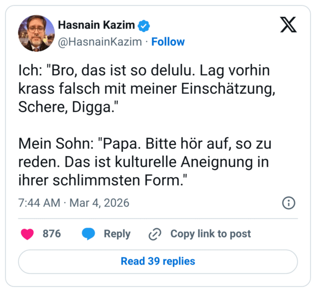 Ich: "Bro, das ist so delulu. Lag vorhin krass falsch mit meiner Einschätzung, Schere, Digga." Mein Sohn: "Papa. Bitte hör auf, so zu reden. Das ist kulturelle Aneignung in ihrer schlimmsten Form."