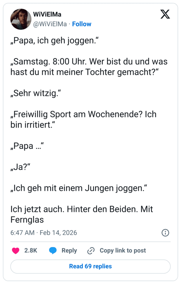 „Papa, ich geh joggen.“ „Samstag. 8:00 Uhr. Wer bist du und was hast du mit meiner Tochter gemacht?“ „Sehr witzig.“ „Freiwillig Sport am Wochenende? Ich bin irritiert.“ „Papa …“ „Ja?“ „Ich geh mit einem Jungen joggen.“ Ich jetzt auch. Hinter den Beiden. Mit Fernglas