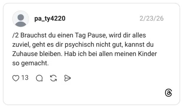 /2 Brauchst du einen Tag Pause, wird dir alles zuviel, geht es dir psychisch nicht gut, kannst du Zuhause bleiben. Hab ich bei allen meinen Kinder so gemacht.