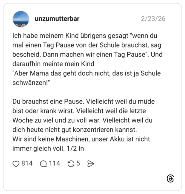 Ich habe meinem Kind übrigens gesagt "wenn du mal einen Tag Pause von der Schule brauchst, sag bescheid. Dann machen wir einen Tag Pause". Und daraufhin meinte mein Kind "Aber Mama das geht doch nicht, das ist ja Schule schwänzen!" Du brauchst eine Pause. Vielleicht weil du müde bist oder krank wirst. Vielleicht weil die letzte Woche zu viel und zu voll war. Vielleicht weil du dich heute nicht gut konzentrieren kannst. Wir sind keine Maschinen, unser Akku ist nicht immer gleich voll. 1/2 In
