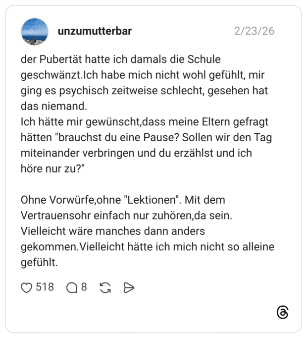 der Pubertät hatte ich damals die Schule geschwänzt.Ich habe mich nicht wohl gefühlt, mir ging es psychisch zeitweise schlecht, gesehen hat das niemand. Ich hätte mir gewünscht,dass meine Eltern gefragt hätten "brauchst du eine Pause? Sollen wir den Tag miteinander verbringen und du erzählst und ich höre nur zu?" Ohne Vorwürfe, ohne "Lektionen". Mit dem Vertrauensohr einfach nur zuhören,da sein. Vielleicht wäre manches dann anders gekommen.Vielleicht hätte ich mich nicht so alleine gefühlt.