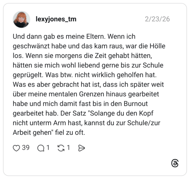 Und dann gab es meine Eltern. Wenn ich geschwänzt habe und das kam raus, war die Hölle los. Wenn sie morgens die Zeit gehabt hätten, hätten sie mich wohl liebend gerne bis zur Schule geprügelt. Was btw. nicht wirklich geholfen hat. Was es aber gebracht hat ist, dass ich später weit über meine mentalen Grenzen hinaus gearbeitet habe und mich damit fast bis in den Burnout gearbeitet hab. Der Satz "Solange du den Kopf nicht unterm Arm hast, kannst du zur Schule/zur Arbeit gehen" fiel zu oft.