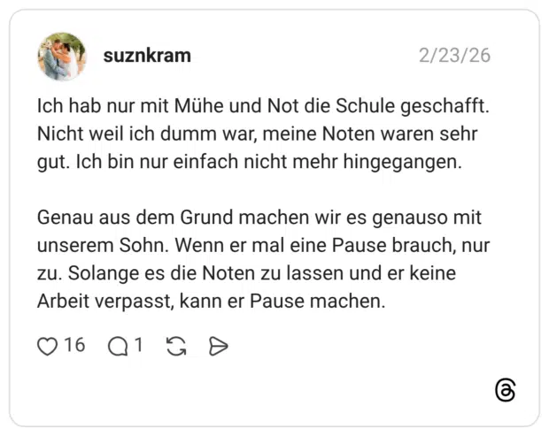 Ich hab nur mit Mühe und Not die Schule geschafft. Nicht weil ich dumm war, meine Noten waren sehr gut. Ich bin nur einfach nicht mehr hingegangen. Genau aus dem Grund machen wir es genauso mit unserem Sohn. Wenn er mal eine Pause brauch, nur zu. Solange es die Noten zu lassen und er keine Arbeit verpasst, kann er Pause machen.