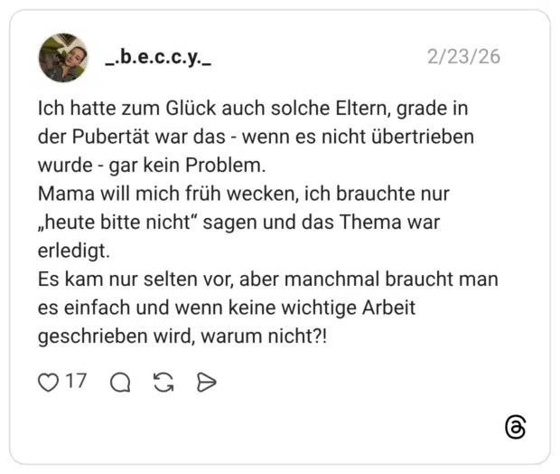 Ich hatte zum Glück auch solche Eltern, grade in der Pubertät war das - wenn es nicht übertrieben wurde - gar kein Problem. Mama will mich früh wecken, ich brauchte nur „heute bitte nicht“ sagen und das Thema war erledigt. Es kam nur selten vor, aber manchmal braucht man es einfach und wenn keine wichtige Arbeit geschrieben wird, warum nicht?!