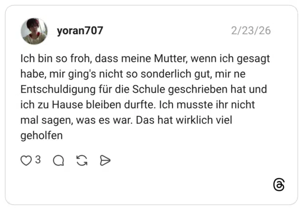 Ich bin so froh, dass meine Mutter, wenn ich gesagt habe, mir ging's nicht so sonderlich gut, mir ne Entschuldigung für die Schule geschrieben hat und ich zu Hause bleiben durfte. Ich musste ihr nicht mal sagen, was es war. Das hat wirklich viel geholfen