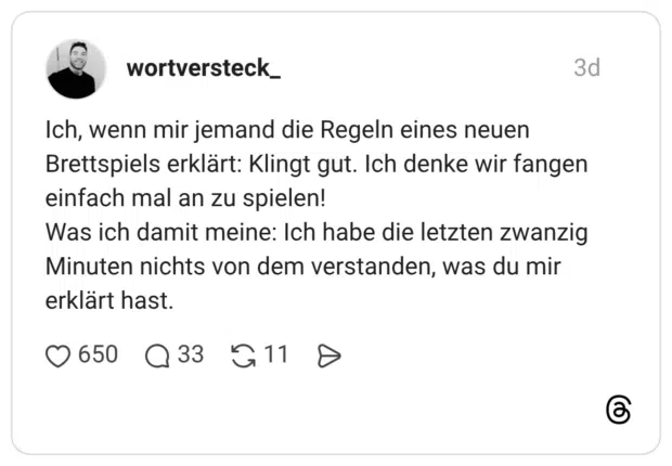 Ich, wenn mir jemand die Regeln eines neuen Brettspiels erklärt: Klingt gut. Ich denke wir fangen einfach mal an zu spielen! Was ich damit meine: Ich habe die letzten zwanzig Minuten nichts von dem verstanden, was du mir erklärt hast.