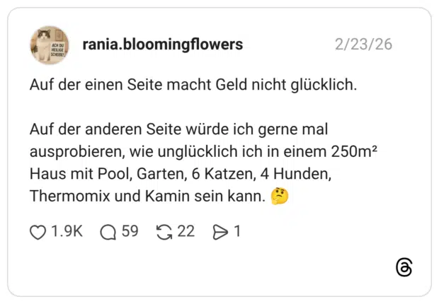 Auf der einen Seite macht Geld nicht glücklich. Auf der anderen Seite würde ich gerne mal ausprobieren, wie unglücklich ich in einem 250m2 Haus mit Pool, Garten, 6 Katzen, 4 Hunden, Thermomix und Kamin sein kann. 0