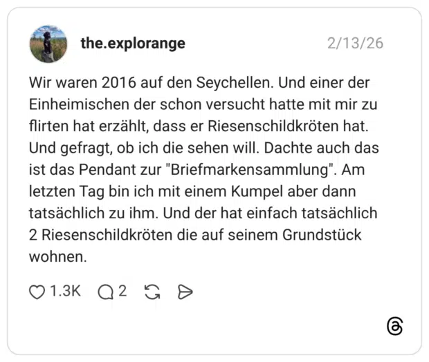 Wir waren 2016 auf den Seychellen. Und einer der Einheimischen der schon versucht hatte mit mir zu flirten hat erzählt, dass er Riesenschildkröten hat. Und gefragt, ob ich die sehen will. Dachte auch das ist das Pendant zur "Briefmarkensammlung". Am letzten Tag bin ich mit einem Kumpel aber dann tatsächlich zu ihm. Und der hat einfach tatsächlich 2 Riesenschildkröten die auf seinem Grundstück wohnen.