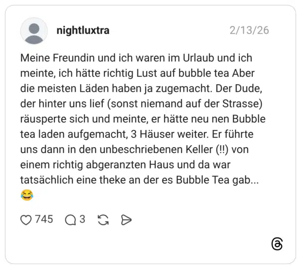 Meine Freundin und ich waren im Urlaub und ich meinte, ich hätte richtig Lust auf bubble tea Aber die meisten Läden haben ja zugemacht. Der Dude, der hinter uns lief (sonst niemand auf der Strasse) räusperte sich und meinte, er hätte neu nen Bubble tea laden aufgemacht, 3 Häuser weiter. Er führte uns dann in den unbeschriebenen Keller (!!) von einem richtig abgeranzten Haus und da war tatsächlich eine theke an der es Bubble Tea gab...
