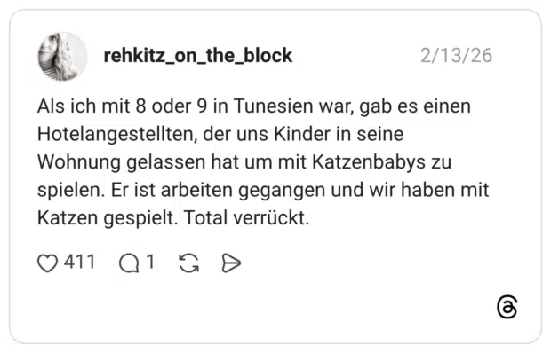 Als ich mit 8 oder 9 in Tunesien war, gab es einen Hotelangestellten, der uns Kinder in seine Wohnung gelassen hat um mit Katzenbabys zu spielen. Er ist arbeiten gegangen und wir haben mit Katzen gespielt. Total verrückt.
