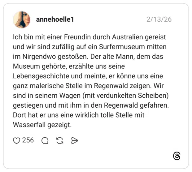 Ich bin mit einer Freundin durch Australien gereist und wir sind zufällig auf ein Surfermuseum mitten im Nirgendwo gestoßen. Der alte Mann, dem das Museum gehörte, erzählte uns seine Lebensgeschichte und meinte, er könne uns eine ganz malerische Stelle im Regenwald zeigen. Wir sind in seinem Wagen (mit verdunkelten Scheiben) gestiegen und mit ihm in den Regenwald gefahren. Dort hat er uns eine wirklich tolle Stelle mit Wasserfall gezeigt
