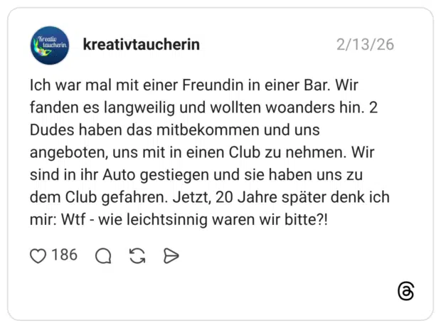 Ich war mal mit einer Freundin in einer Bar. Wir fanden es langweilig und wollten woanders hin. 2 Dudes haben das mitbekommen und uns angeboten, uns mit in einen Club zu nehmen. Wir sind in ihr Auto gestiegen und sie haben uns zu dem Club gefahren. Jetzt, 20 Jahre später denk ich mir: Wtf - wie leichtsinnig waren wir bitte?!