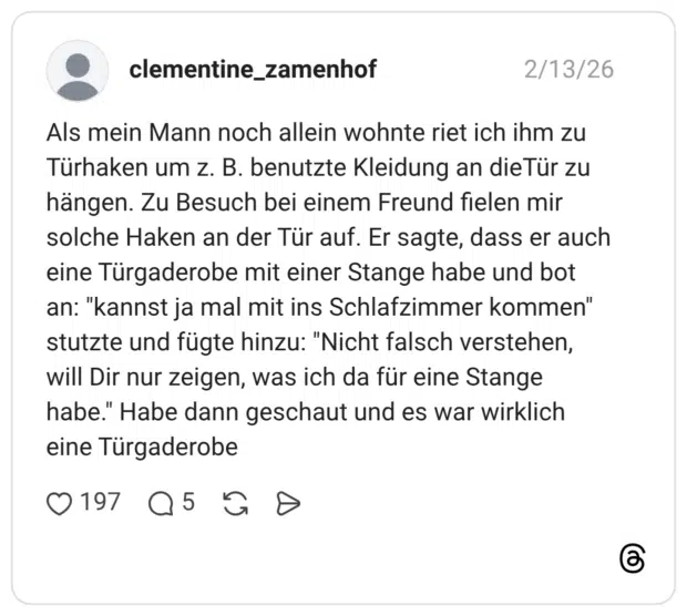 Als mein Mann noch allein wohnte riet ich ihm zu Türhaken um z. B. benutzte Kleidung an dieTür zu hängen. Zu Besuch bei einem Freund fielen mir solche Haken an der Tür auf. Er sagte, dass er auch eine Türgaderobe mit einer Stange habe und bot an: "kannst ja mal mit ins Schlafzimmer kommen" stutzte und fügte hinzu: "Nicht falsch verstehen, will Dir nur zeigen, was ich da für eine Stange habe." Habe dann geschaut und es war wirklich eine Türgaderobe