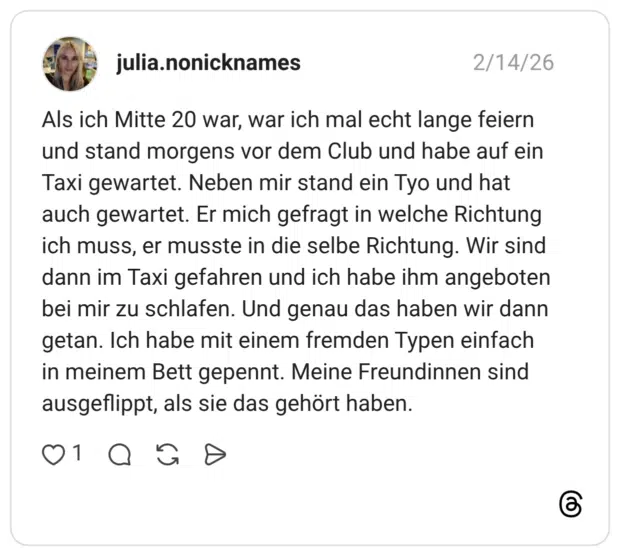 Als ich Mitte 20 war, war ich mal echt lange feiern und stand morgens vor dem Club und habe auf ein Taxi gewartet. Neben mir stand ein Tyo und hat auch gewartet. Er mich gefragt in welche Richtung ich muss, er musste in die selbe Richtung. Wir sind dann im Taxi gefahren und ich habe ihm angeboten bei mir zu schlafen. Und genau das haben wir dann getan. Ich habe mit einem fremden Typen einfach in meinem Bett gepennt. Meine Freundinnen sind ausgeflippt, als sie das gehört haben.