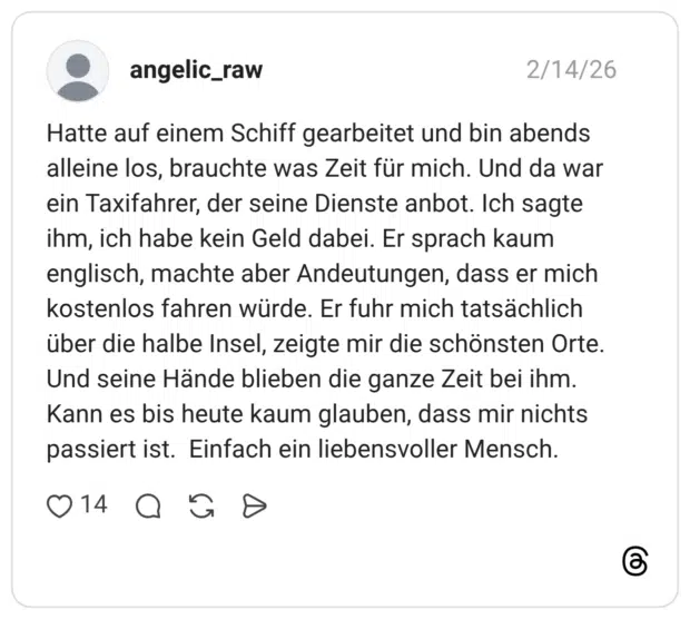 Hatte auf einem Schiff gearbeitet und bin abends alleine los, brauchte was Zeit für mich. Und da war ein Taxifahrer, der seine Dienste anbot. Ich sagte ihm, ich habe kein Geld dabei. Er sprach kaum englisch, machte aber Andeutungen, dass er mich kostenlos fahren würde. Er fuhr mich tatsächlich über die halbe Insel, zeigte mir die schönsten Orte. Und seine Hände blieben die ganze Zeit bei ihm. Kann es bis heute kaum glauben, dass mir nichts passiert ist. Einfach ein liebensvoller Mensch.