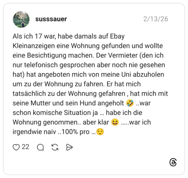 Als ich 17 war, habe damals auf Ebay Kleinanzeigen eine Wohnung gefunden und wollte eine Besichtigung machen. Der Vermieter (den ich nur telefonisch gesprochen aber noch nie gesehen hat) hat angeboten mich von meine Uni abzuholen um zu der Wohnung zu fahren. Er hat mich tatsächlich zu der Wohnung gefahren, hat mich mit seine Mutter und sein Hund angeholt schon komische Situation ja ... habe ich die Wohnung genommen.. aber klar ( irgendwie naiv ..100% pro ...