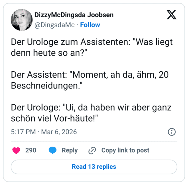 Der Urologe zum Assistenten: "Was liegt denn heute so an?" Der Assistent: "Moment, ah da, ähm, 20 Beschneidungen." Der Urologe: "Ui, da haben wir aber ganz schön viel Vor-häute!"