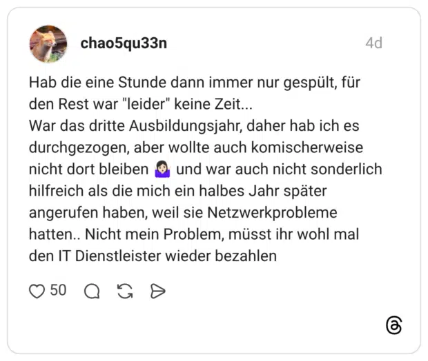 Hab die eine Stunde dann immer nur gespült, für den Rest war "leider" keine Zeit... War das dritte Ausbildungsjahr, daher hab ich es durchgezogen, aber wollte auch komischerweise nicht dort bleiben 🤷🏻‍♀️ und war auch nicht sonderlich hilfreich als die mich ein halbes Jahr später angerufen haben, weil sie Netzwerkprobleme hatten.. Nicht mein Problem, müsst ihr wohl mal den IT Dienstleister wieder bezahlen