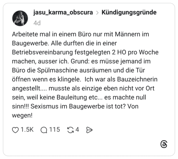 Arbeitete mal in einem Büro nur mit Männern im Baugewerbe. Alle durften die in einer Betriebsvereinbarung festgelegten 2 HO pro Woche machen, ausser ich. Grund: es müsse jemand im Büro die Spülmaschine ausräumen und die Tür öffnen wenn es klingele. Ich war als Bauzeichnerin angestellt.... musste als einzige eben nicht vor Ort sein, weil keine Bauleitung etc... es machte null sinn!!! Sexismus im Baugewerbe ist tot? Von wegen!