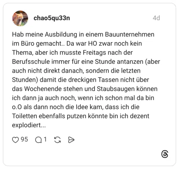 Hab meine Ausbildung in einem Bauunternehmen im Büro gemacht.. Da war HO zwar noch kein Thema, aber ich musste Freitags nach der Berufsschule immer für eine Stunde antanzen (aber auch nicht direkt danach, sondern die letzten Stunden) damit die dreckigen Tassen nicht über das Wochenende stehen und Staubsaugen können ich dann ja auch noch, wenn ich schon mal da bin o.O als dann noch die Idee kam, dass ich die Toiletten ebenfalls putzen könnte bin ich dezent explodiert...