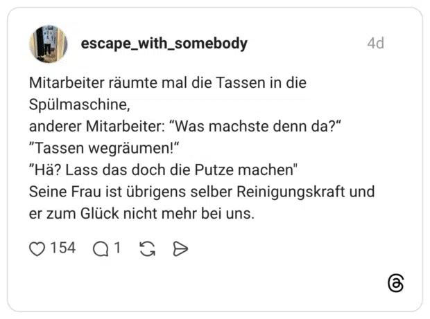 Mitarbeiter räumte mal die Tassen in die Spülmaschine, anderer Mitarbeiter: “Was machste denn da?“ ”Tassen wegräumen!“ ”Hä? Lass das doch die Putze machen" Seine Frau ist übrigens selber Reinigungskraft und er zum Glück nicht mehr bei uns.