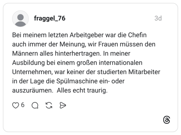 Bei meinem letzten Arbeitgeber war die Chefin auch immer der Meinung, wir Frauen müssen den Männern alles hinterhertragen. In meiner Ausbildung bei einem großen internationalen Unternehmen, war keiner der studierten Mitarbeiter in der Lage die Spülmaschine ein- oder auszuräumen. Alles echt traurig.