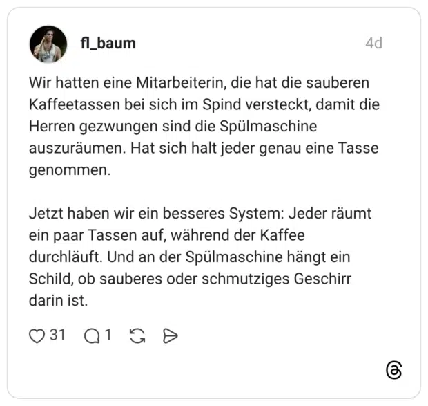 Wir hatten eine Mitarbeiterin, die hat die sauberen Kaffeetassen bei sich im Spind versteckt, damit die Herren gezwungen sind die Spülmaschine auszuräumen. Hat sich halt jeder genau eine Tasse genommen. Jetzt haben wir ein besseres System: Jeder räumt ein paar Tassen auf, während der Kaffee durchläuft. Und an der Spülmaschine hängt ein Schild, ob sauberes oder schmutziges Geschirr darin ist.