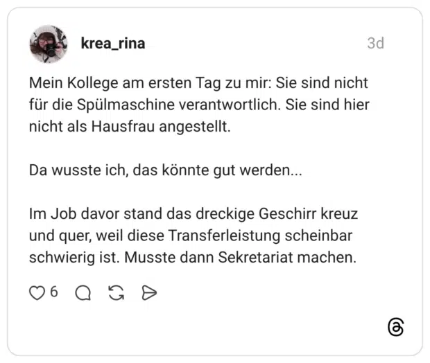 Mein Kollege am ersten Tag zu mir: Sie sind nicht für die Spülmaschine verantwortlich. Sie sind hier nicht als Hausfrau angestellt. Da wusste ich, das könnte gut werden... Im Job davor stand das dreckige Geschirr kreuz und quer, weil diese Transferleistung scheinbar schwierig ist. Musste dann Sekretariat machen.