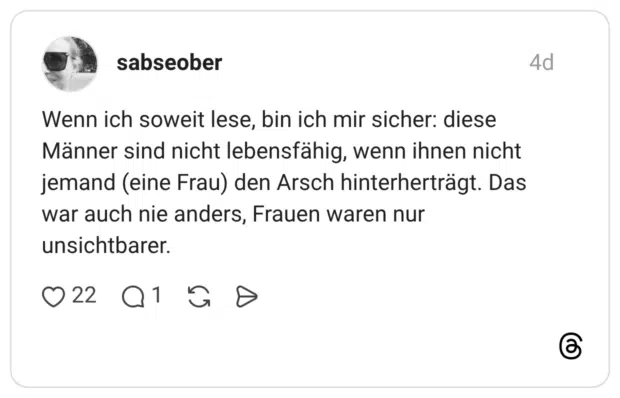 Wenn ich soweit lese, bin ich mir sicher: diese Männer sind nicht lebensfähig, wenn ihnen nicht jemand (eine Frau) den Arsch hinterherträgt. Das war auch nie anders, Frauen waren nur unsichtbarer.