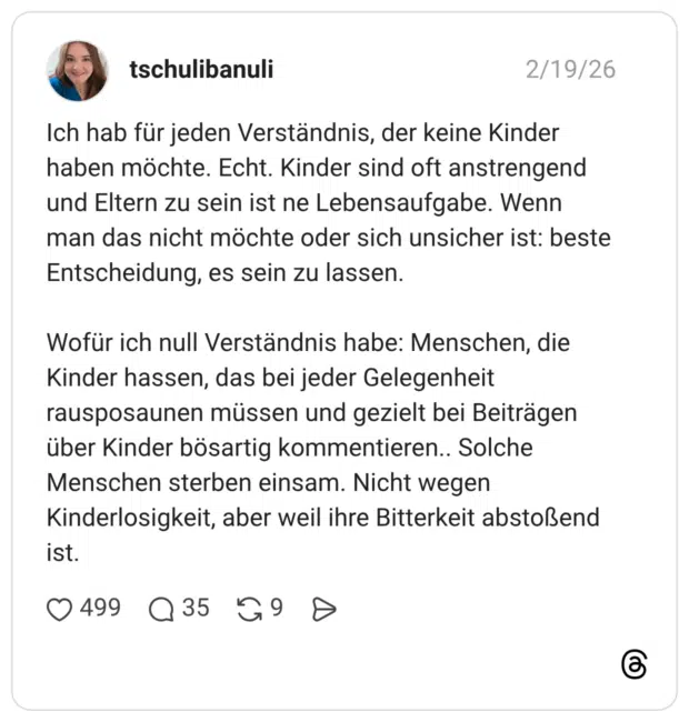 Ich hab für jeden Verständnis, der keine Kinder haben möchte. Echt. Kinder sind oft anstrengend und Eltern zu sein ist ne Lebensaufgabe. Wenn man das nicht möchte oder sich unsicher ist: beste Entscheidung, es sein zu lassen. Wofür ich null Verständnis habe: Menschen, die Kinder hassen, das bei jeder Gelegenheit rausposaunen müssen und gezielt bei Beiträgen über Kinder bösartig kommentieren.. Solche Menschen sterben einsam. Nicht wegen Kinderlosigkeit, aber weil ihre Bitterkeit abstoßend ist.