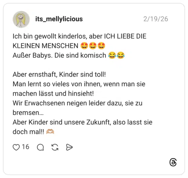ch bin gewollt kinderlos, aber ICH LIEBE DIE KLEINEN MENSCHEN Außer Babys. Die sind komisch Aber ernsthaft, Kinder sind toll! Man lernt so vieles von ihnen, wenn man sie machen lässt und hinsieht! Wir Erwachsenen neigen leider dazu, sie zu bremsen... Aber Kinder sind unsere Zukunft, also lasst sie doch mal!!