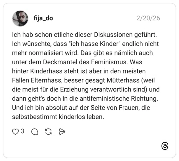 Ich hab schon etliche dieser Diskussionen geführt. Ich wünschte, dass "ich hasse Kinder" endlich nicht mehr normalisiert wird. Das gibt es nämlich auch unter dem Deckmantel des Feminismus. Was hinter Kinderhass steht ist aber in den meisten Fällen Elternhass, besser gesagt Mütterhass (weil die meist für die Erziehung verantwortlich sind) und dann geht's doch in die antifeministische Richtung. Und ich bin absolut auf der Seite von Frauen, die selbstbestimmt kinderlos leben