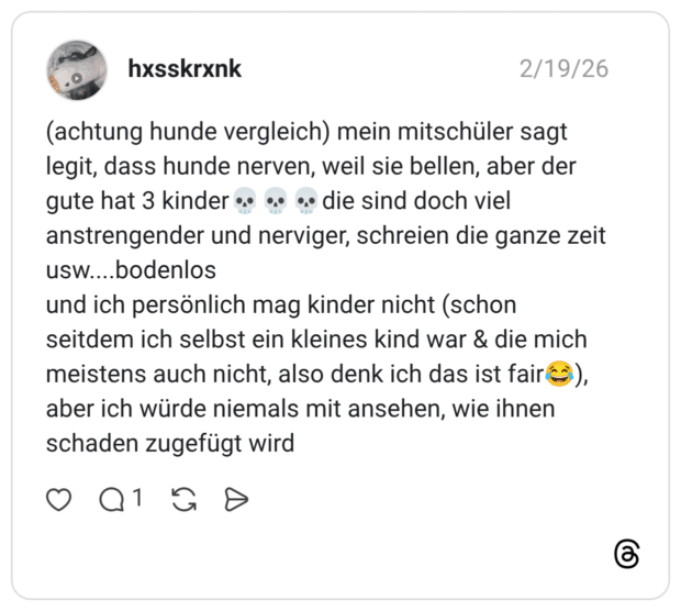(achtung hunde vergleich) mein mitschüler sagt legit, dass hunde nerven, weil sie bellen, aber der gute hat 3 kinder •. •• •• die sind doch viel anstrengender und nerviger, schreien die ganze zeit usw.....bodenlos und ich persönlich mag kinder nicht (schon seitdem ich selbst ein kleines kind war & die mich meistens auch nicht, also denk ich das ist faire aber ich würde niemals mit ansehen, wie ihnen schaden zugefügt wird