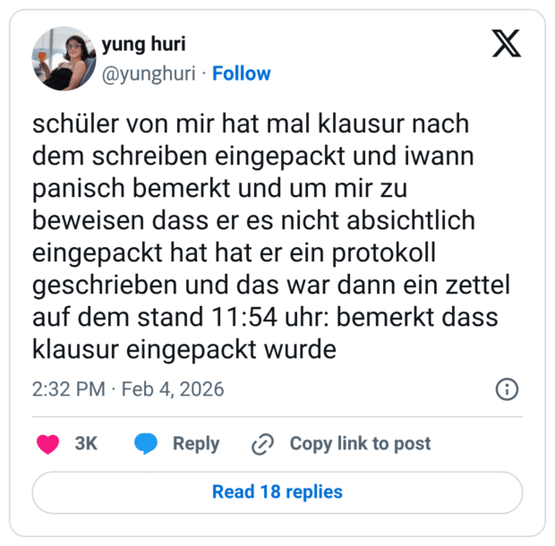 schüler von mir hat mal klausur nach dem schreiben eingepackt und iwann panisch bemerkt und um mir zu beweisen dass er es nicht absichtlich eingepackt hat hat er ein protokoll geschrieben und das war dann ein zettel auf dem stand 11:54 uhr: bemerkt dass klausur eingepackt wurde