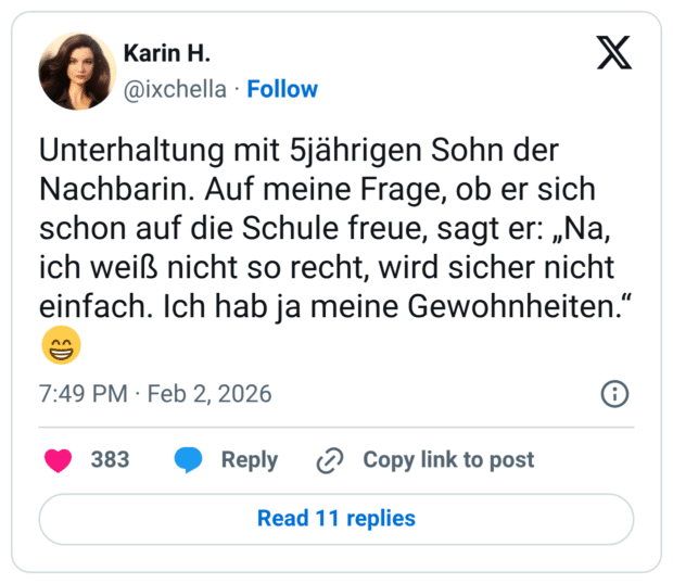 Unterhaltung mit 5jährigen Sohn der Nachbarin. Auf meine Frage, ob er sich schon auf die Schule freue, sagt er: „Na, ich weiß nicht so recht, wird sicher nicht einfach. Ich hab ja meine Gewohnheiten.“ 😁
