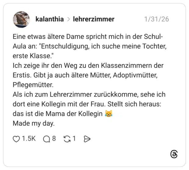 Eine etwas ältere Dame spricht mich in der Schul-Aula an: "Entschuldigung, ich suche meine Tochter, erste Klasse." Ich zeige ihr den Weg zu den Klassenzimmern der Erstis. Gibt ja auch ältere Mütter, Adoptivmütter, Pflegemütter. Als ich zum Lehrerzimmer zurückkomme, sehe ich dort eine Kollegin mit der Frau. Stellt sich heraus: das ist die Mama der Kollegin 😹 Made my day.