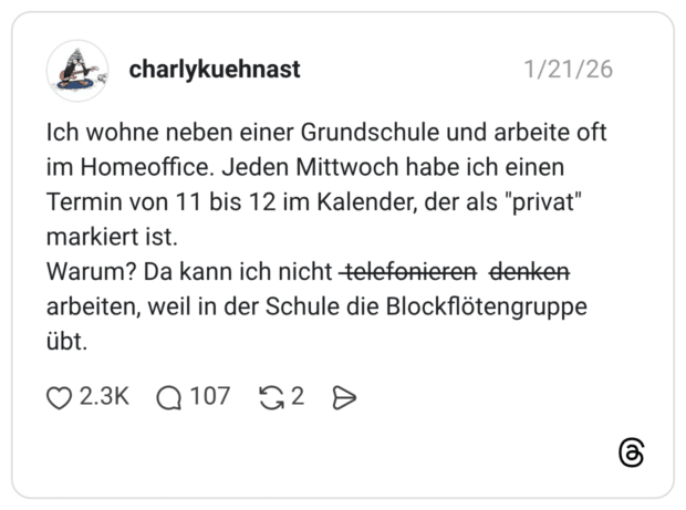 Ich wohne neben einer Grundschule und arbeite oft im Homeoffice. Jeden Mittwoch habe ich einen Termin von 11 bis 12 im Kalender, der als "privat" markiert ist. Warum? Da kann ich nicht t̶̶e̶̶l̶̶e̶̶f̶̶o̶̶n̶̶i̶̶e̶̶r̶̶e̶̶n̶ d̶̶e̶̶n̶̶k̶̶e̶̶n̶ arbeiten, weil in der Schule die Blockflötengruppe übt.