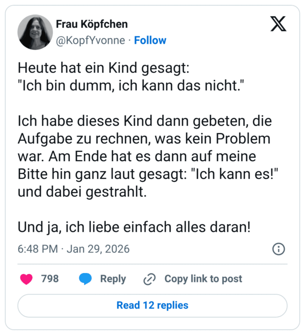 Heute hat ein Kind gesagt: "Ich bin dumm, ich kann das nicht." Ich habe dieses Kind dann gebeten, die Aufgabe zu rechnen, was kein Problem war. Am Ende hat es dann auf meine Bitte hin ganz laut gesagt: "Ich kann es!" und dabei gestrahlt. Und ja, ich liebe einfach alles daran!