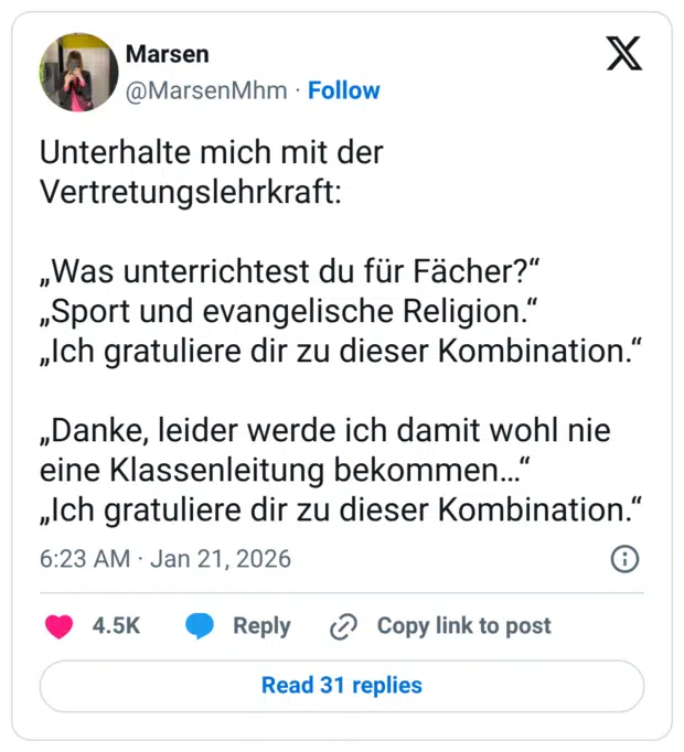 Unterhalte mich mit der Vertretungslehrkraft: „Was unterrichtest du für Fächer?“ „Sport und evangelische Religion.“ „Ich gratuliere dir zu dieser Kombination.“ „Danke, leider werde ich damit wohl nie eine Klassenleitung bekommen…“ „Ich gratuliere dir zu dieser Kombination.“