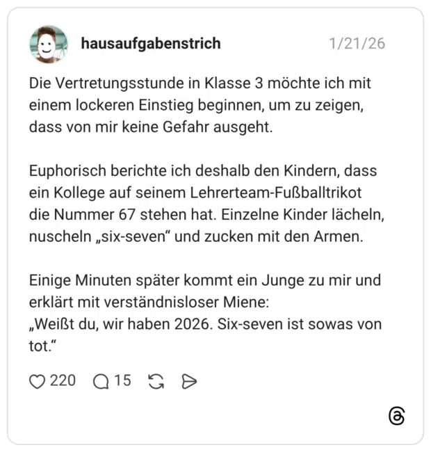 Die Vertretungsstunde in Klasse 3 möchte ich mit einem lockeren Einstieg beginnen, um zu zeigen, dass von mir keine Gefahr ausgeht. Euphorisch berichte ich deshalb den Kindern, dass ein Kollege auf seinem Lehrerteam-Fußballtrikot die Nummer 67 stehen hat. Einzelne Kinder lächeln, nuscheln „six-seven“ und zucken mit den Armen. Einige Minuten später kommt ein Junge zu mir und erklärt mit verständnisloser Miene: „Weißt du, wir haben 2026. Six-seven ist sowas von tot.“