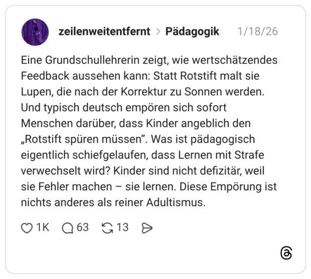 Eine Grundschullehrerin zeigt, wie wertschätzendes Feedback aussehen kann: Statt Rotstift malt sie Lupen, die nach der Korrektur zu Sonnen werden. Und typisch deutsch empören sich sofort Menschen darüber, dass Kinder angeblich den „Rotstift spüren müssen“. Was ist pädagogisch eigentlich schiefgelaufen, dass Lernen mit Strafe verwechselt wird? Kinder sind nicht defizitär, weil sie Fehler machen – sie lernen. Diese Empörung ist nichts anderes als reiner Adultismus.