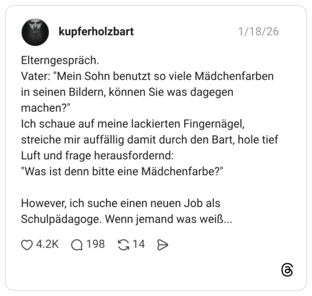 Elterngespräch. Vater: "Mein Sohn benutzt so viele Mädchenfarben in seinen Bildern, können Sie was dagegen machen?" Ich schaue auf meine lackierten Fingernägel, streiche mir auffällig damit durch den Bart, hole tief Luft und frage herausfordernd: "Was ist denn bitte eine Mädchenfarbe?" However, ich suche einen neuen Job als Schulpädagoge. Wenn jemand was weiß.